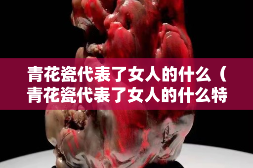 青花瓷代表了女人的什么（青花瓷代表了女人的什么特點(diǎn)）