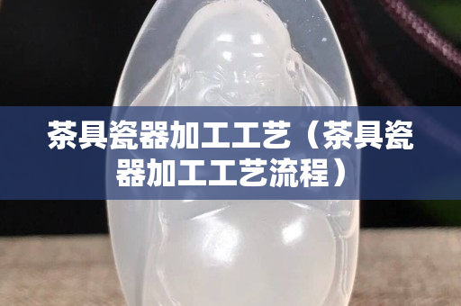 茶具瓷器加工工藝（茶具瓷器加工工藝流程）