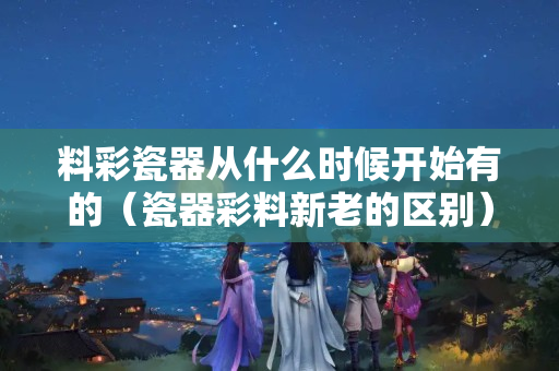 料彩瓷器從什么時候開始有的（瓷器彩料新老的區別）