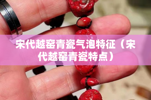 宋代越窯青瓷氣泡特征（宋代越窯青瓷特點(diǎn)）