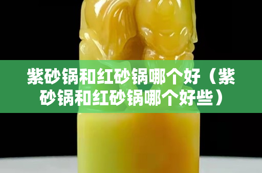 紫砂鍋和紅砂鍋哪個好（紫砂鍋和紅砂鍋哪個好些）