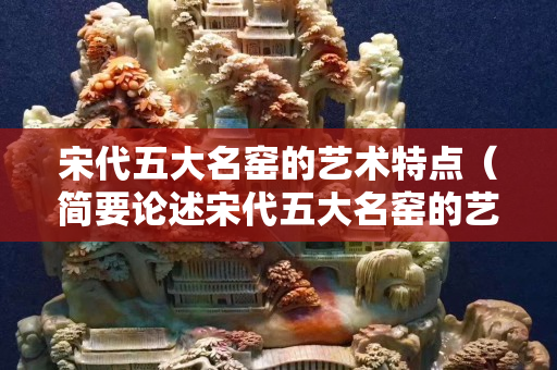 宋代五大名窯的藝術特點（簡要論述宋代五大名窯的藝術特點及審美價值）