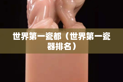 世界第一瓷都（世界第一瓷器排名）