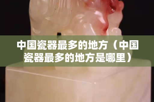 中國瓷器最多的地方（中國瓷器最多的地方是哪里）