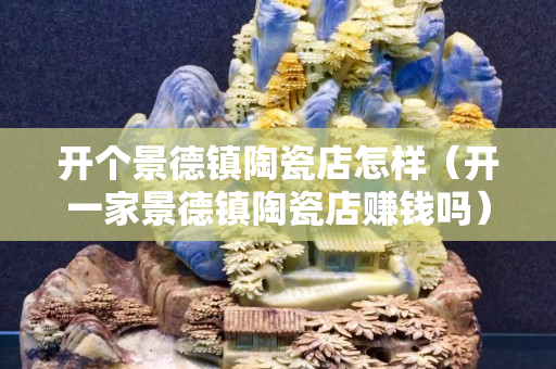 開個景德鎮陶瓷店怎樣（開一家景德鎮陶瓷店賺錢嗎）