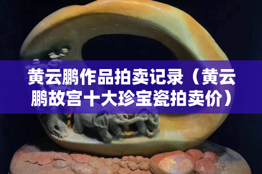 黃云鵬作品拍賣記錄（黃云鵬故宮十大珍寶瓷拍賣價）