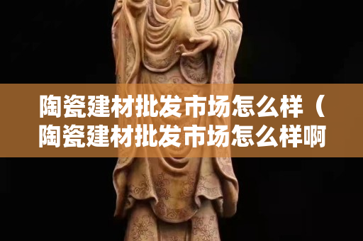 陶瓷建材批發市場怎么樣（陶瓷建材批發市場怎么樣?。? title=