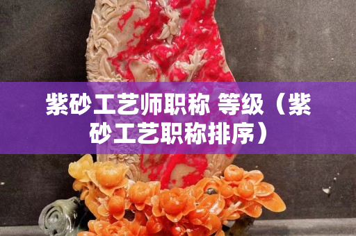 紫砂工藝師職稱 等級（紫砂工藝職稱排序）