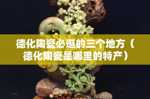 德化陶瓷必逛的三個地方（德化陶瓷是哪里的特產）