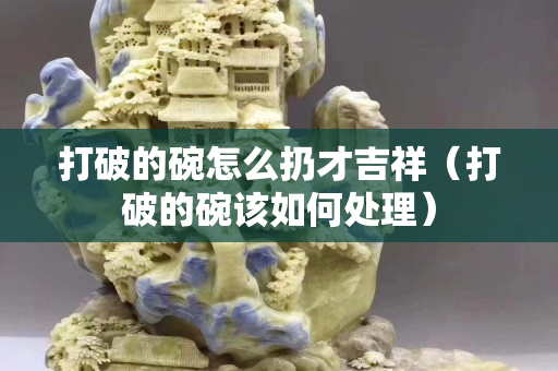 打破的碗怎么扔才吉祥（打破的碗該如何處理）