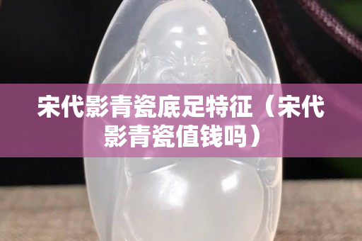 宋代影青瓷底足特征（宋代影青瓷值錢嗎）