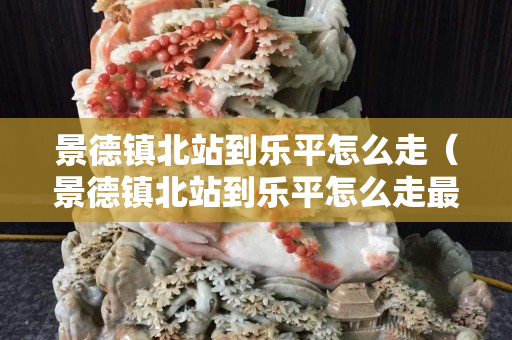 景德鎮北站到樂平怎么走（景德鎮北站到樂平怎么走最快）
