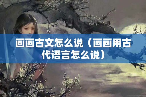 畫畫古文怎么說（畫畫用古代語言怎么說）