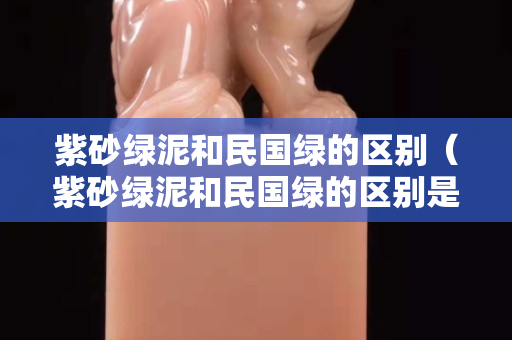 紫砂綠泥和民國綠的區別（紫砂綠泥和民國綠的區別是什么）