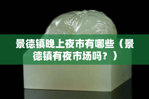 景德鎮晚上夜市有哪些（景德鎮有夜市場嗎？）