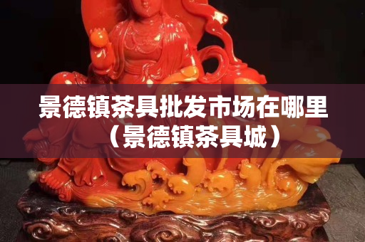 景德鎮茶具批發市場在哪里（景德鎮茶具城）