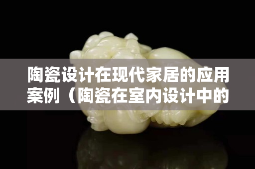 陶瓷設計在現代家居的應用案例（陶瓷在室內設計中的應用）