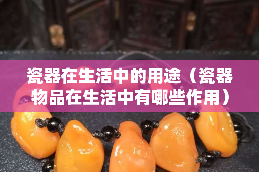瓷器在生活中的用途（瓷器物品在生活中有哪些作用）