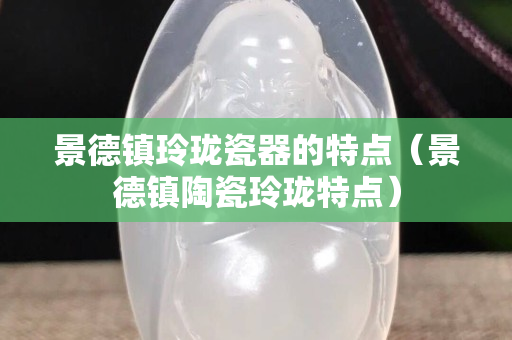 景德鎮(zhèn)玲瓏瓷器的特點(diǎn)（景德鎮(zhèn)陶瓷玲瓏特點(diǎn)）