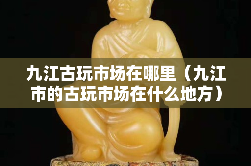 九江古玩市場在哪里（九江市的古玩市場在什么地方）