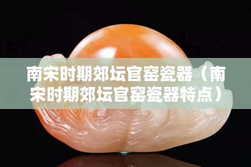 南宋時期郊壇官窯瓷器（南宋時期郊壇官窯瓷器特點）