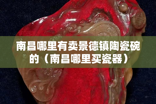 南昌哪里有賣景德鎮陶瓷碗的（南昌哪里買瓷器）