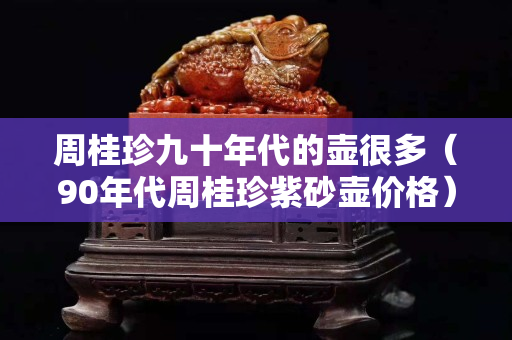 周桂珍九十年代的壺很多（90年代周桂珍紫砂壺價(jià)格）