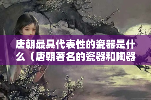 唐朝最具代表性的瓷器是什么（唐朝著名的瓷器和陶器有哪些）