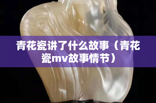 青花瓷講了什么故事（青花瓷mv故事情節）