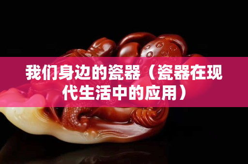 我們身邊的瓷器（瓷器在現代生活中的應用）