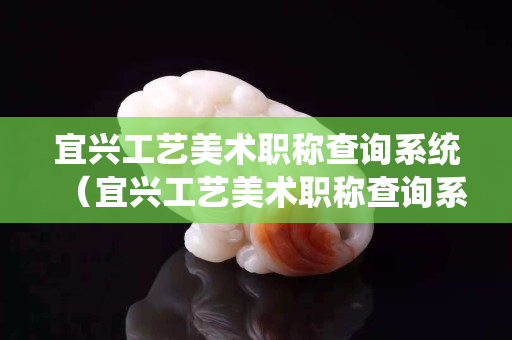 宜興工藝美術職稱查詢系統（宜興工藝美術職稱查詢系統官方網站）