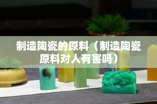 制造陶瓷的原料（制造陶瓷原料對人有害嗎）