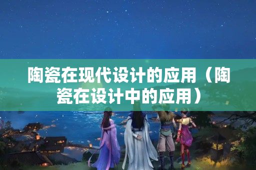 陶瓷在現代設計的應用（陶瓷在設計中的應用）