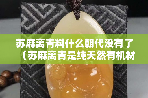 蘇麻離青料什么朝代沒有了（蘇麻離青是純天然有機材料嗎）