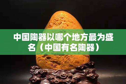 中國陶器以哪個地方最為盛名（中國有名陶器）