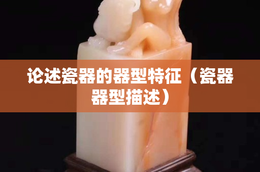 論述瓷器的器型特征（瓷器器型描述）