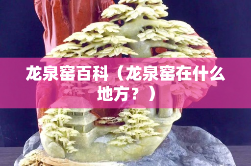 龍泉窯百科（龍泉窯在什么地方？）