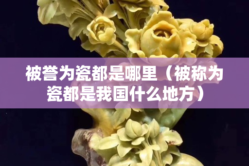 被譽(yù)為瓷都是哪里（被稱為瓷都是我國什么地方）