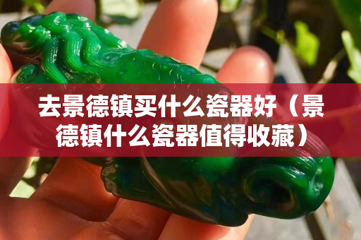 去景德鎮買什么瓷器好（景德鎮什么瓷器值得收藏）