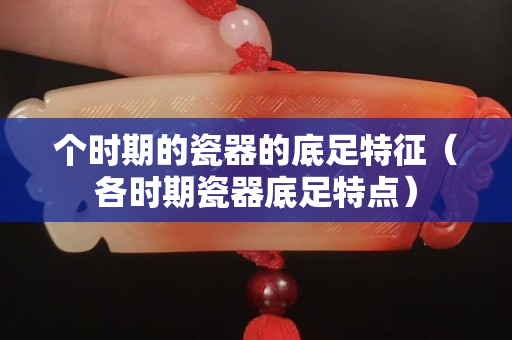 個時期的瓷器的底足特征（各時期瓷器底足特點）