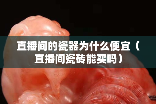 直播間的瓷器為什么便宜（直播間瓷磚能買(mǎi)嗎）