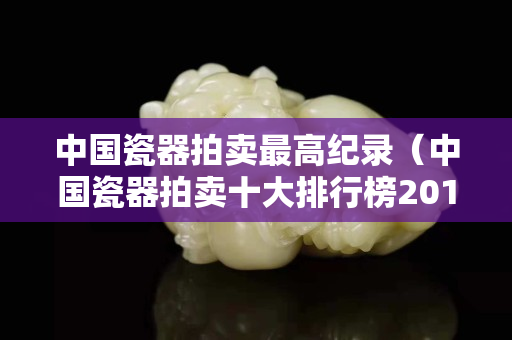 中國(guó)瓷器拍賣最高紀(jì)錄（中國(guó)瓷器拍賣十大排行榜2015）