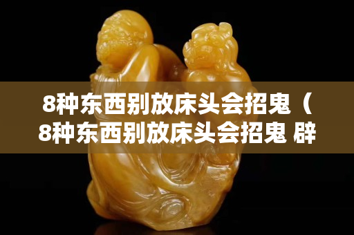 8種東西別放床頭會(huì)招鬼（8種東西別放床頭會(huì)招鬼 辟邪）