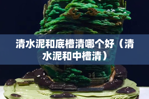 清水泥和底槽清哪個好（清水泥和中槽清）