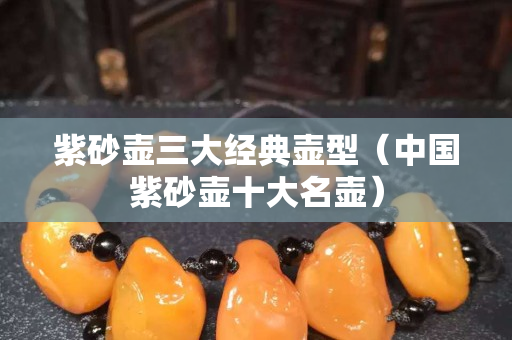 紫砂壺三大經(jīng)典壺型（中國(guó)紫砂壺十大名壺）