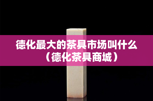 德化最大的茶具市場叫什么（德化茶具商城）