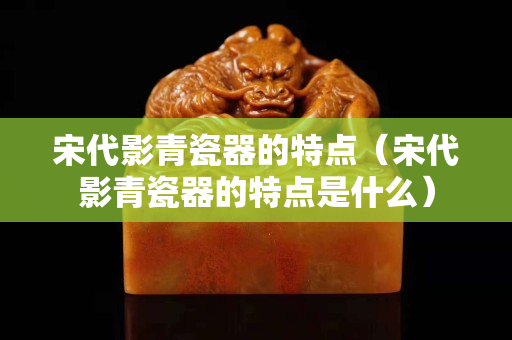 宋代影青瓷器的特點（宋代影青瓷器的特點是什么）