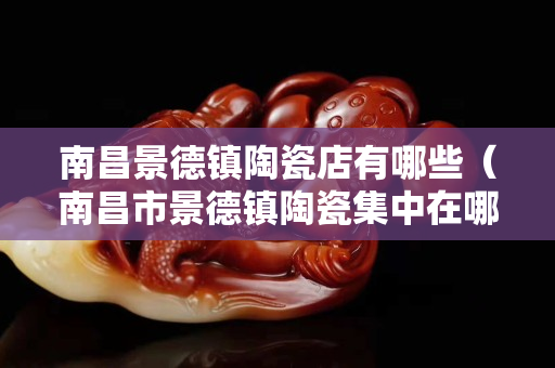南昌景德鎮陶瓷店有哪些（南昌市景德鎮陶瓷集中在哪里）