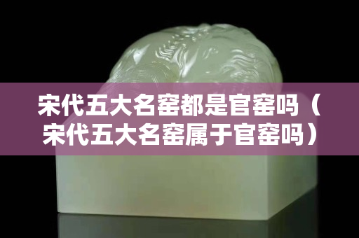 宋代五大名窯都是官窯嗎（宋代五大名窯屬于官窯嗎）