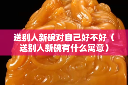 送別人新碗對自己好不好（送別人新碗有什么寓意）